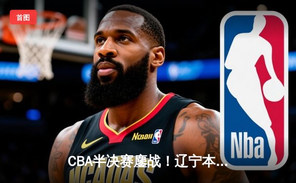 CBA半决赛鏖战！辽宁本钢加时逆转广东宏远，赵继伟30+10燃爆全场