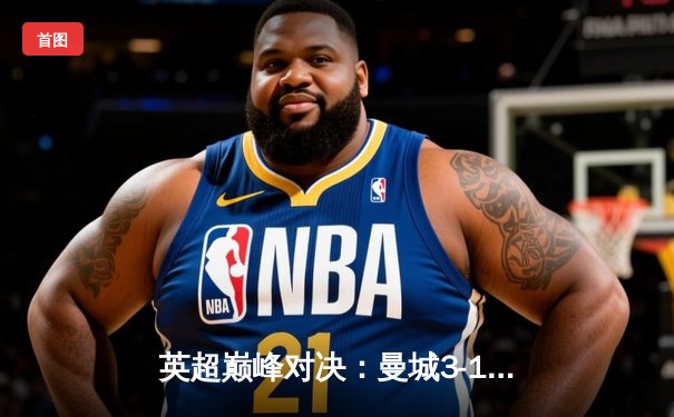 英超巅峰对决：曼城3-1逆转曼联，哈兰德双响锁定胜局