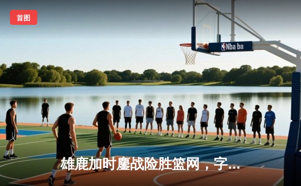 雄鹿加时鏖战险胜篮网，字母哥44分14篮板演绎王者归来